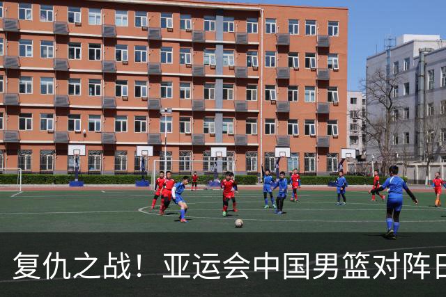 复仇之战！亚运会中国男篮对阵日本，4大底牌在手，赢球基本稳了